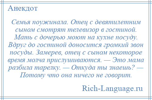 
    Семья поужинала. Отец с девятилетним сыном смотрят телевизор в гостиной. Мать с дочерью моют на кухне посуду. Вдруг до гостиной доносится громкий звон посуды. Замерев, отец с сыном некоторое время молча прислушиваются. — Это мама разбила тарелку. — Откуда ты знаешь? — Потому что она ничего не говорит.