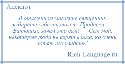 
    В оружейном магазине священник выбирает себе пистолет. Продавец: — Батюшка, зачем это вам? — Сын мой, некоторые люди не верят в бога, но очень хотят его увидеть!