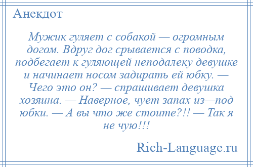 
    Мужик гуляет с собакой — огромным догом. Вдруг дог срывается с поводка, подбегает к гуляющей неподалеку девушке и начинает носом задирать ей юбку. — Чего это он? — спрашивает девушка хозяина. — Наверное, чует запах из—под юбки. — А вы что же стоите?!! — Так я не чую!!!