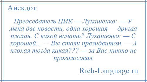 
    Председатель ЦИК — Лукашенко: — У меня две новости, одна хорошая — другая плохая. С какой начать? Лукашенко: — С хорошей... — Вы стали президентом. — А плохая тогда какая??? — за Вас никто не проголосовал.