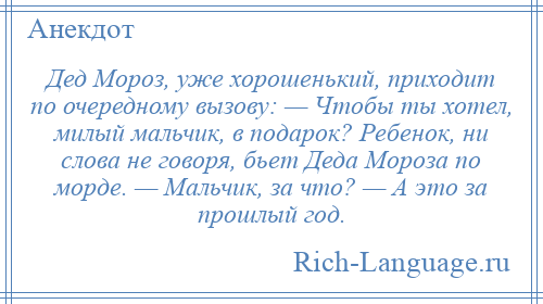 
    Дед Мороз, уже хорошенький, приходит по очередному вызову: — Чтобы ты хотел, милый мальчик, в подарок? Ребенок, ни слова не говоря, бьет Деда Мороза по морде. — Мальчик, за что? — А это за прошлый год.