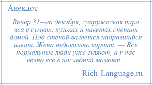 
    Вечер 31—го декабря, супружеская пара вся в сумках, кульках и пакетах спешит домой. Под стеной валяется набравшийся алкаш. Жена недовольно ворчит: — Все нормальные люди уже гуляют, а у нас вечно все в последний момент...