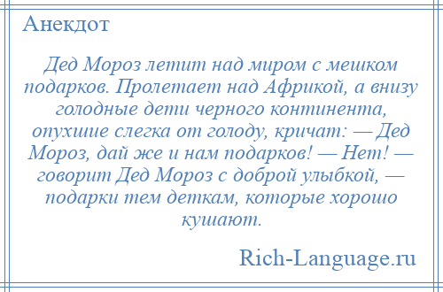 
    Дед Мороз летит над миром с мешком подарков. Пролетает над Африкой, а внизу голодные дети черного континента, опухшие слегка от голоду, кричат: — Дед Мороз, дай же и нам подарков! — Нет! — говорит Дед Мороз с доброй улыбкой, — подарки тем деткам, которые хорошо кушают.