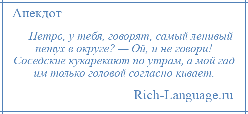 
    — Петро, у тебя, говорят, самый ленивый петух в округе? — Ой, и не говори! Соседские кукарекают по утрам, а мой гад им только головой согласно кивает.