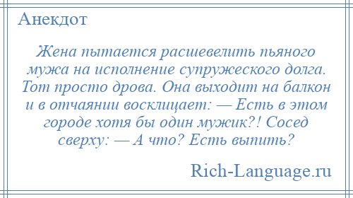 
    Жена пытается расшевелить пьяного мужа на исполнение супружеского долга. Тот просто дрова. Она выходит на балкон и в отчаянии восклицает: — Есть в этом городе хотя бы один мужик?! Сосед сверху: — А что? Есть выпить?