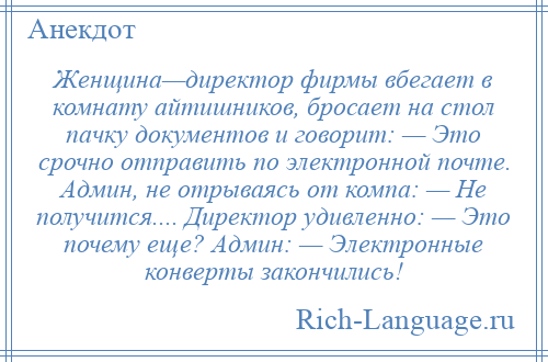 
    Женщина—директор фирмы вбегает в комнату айтишников, бросает на стол пачку документов и говорит: — Это срочно отправить по электронной почте. Админ, не отрываясь от компа: — Не получится.... Директор удивленно: — Это почему еще? Админ: — Электронные конверты закончились!