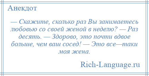 
    — Скажите, сколько раз Вы занимаетесь любовью со своей женой в неделю? — Раз десять. — Здорово, это почти вдвое больше, чем ваш сосед! — Это все—таки моя жена.