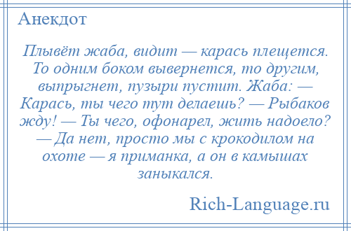 
    Плывёт жаба, видит — карась плещется. То одним боком вывернется, то другим, выпрыгнет, пузыри пустит. Жаба: — Карась, ты чего тут делаешь? — Рыбаков жду! — Ты чего, офонарел, жить надоело? — Да нет, просто мы с крокодилом на охоте — я приманка, а он в камышах заныкался.