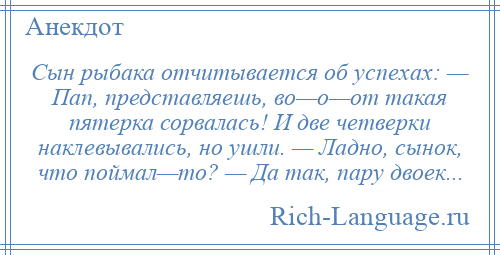 
    Сын рыбака отчитывается об успехах: — Пап, представляешь, во—о—от такая пятерка сорвалась! И две четверки наклевывались, но ушли. — Ладно, сынок, что поймал—то? — Да так, пару двоек...