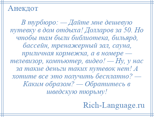 
    В турбюро: — Дайте мне дешевую путевку в дом отдыха! Долларов за 50. Но чтобы там были библиотека, бильярд, бассейн, тренажерный зал, сауна, приличная кормежка, а в номере — телевизор, компьютер, видео! — Ну, у нас за такие деньги таких путевок нет! А хотите все это получить бесплатно? — Каким образом? — Обратитесь в шведскую тюрьму!