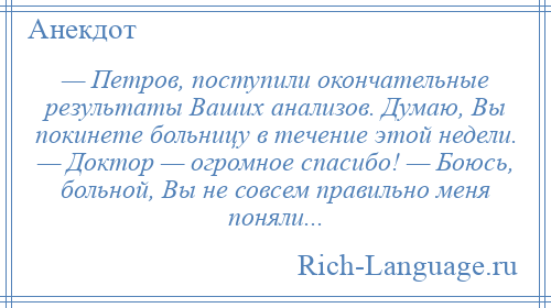 
    — Петров, поступили окончательные результаты Ваших анализов. Думаю, Вы покинете больницу в течение этой недели. — Доктор — огромное спасибо! — Боюсь, больной, Вы не совсем правильно меня поняли...