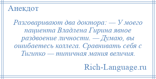 
    Разговаривают два доктора: — У моего пациента Владлена Гирина явное раздвоение личности. — Думаю, вы ошибаетесь коллега. Сравнивать себя с Тигипко — типичная мания величия.