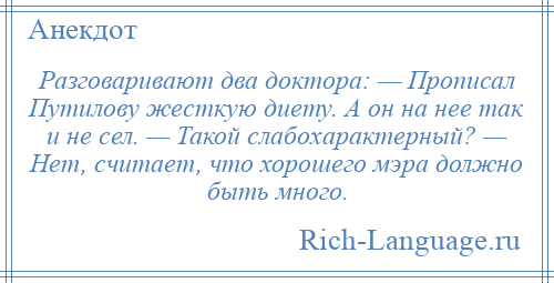 
    Разговаривают два доктора: — Прописал Путилову жесткую диету. А он на нее так и не сел. — Такой слабохарактерный? — Нет, считает, что хорошего мэра должно быть много.