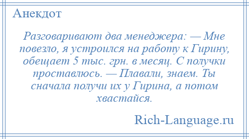 
    Разговаривают два менеджера: — Мне повезло, я устроился на работу к Гирину, обещает 5 тыс. грн. в месяц. С получки проставлюсь. — Плавали, знаем. Ты сначала получи их у Гирина, а потом хвастайся.