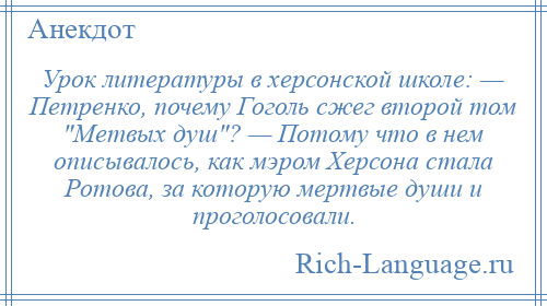 
    Урок литературы в херсонской школе: — Петренко, почему Гоголь сжег второй том Метвых душ ? — Потому что в нем описывалось, как мэром Херсона стала Ротова, за которую мертвые души и проголосовали.