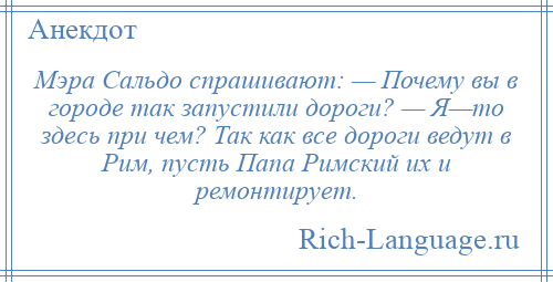 
    Мэра Сальдо спрашивают: — Почему вы в городе так запустили дороги? — Я—то здесь при чем? Так как все дороги ведут в Рим, пусть Папа Римский их и ремонтирует.