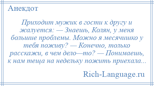 
    Приходит мужик в гости к другу и жалуется: — Знаешь, Колян, у меня большие проблемы. Можно я месячишко у тебя поживу? — Конечно, только расскажи, в чем дело—то? — Понимаешь, к нам теща на недельку пожить приехала...