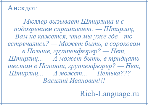 
    Мюллер вызывает Штирлица и с подозрением спрашивает: — Штирлиц, Вам не кажется, что мы уже где—то встречались? — Может быть, в сороковом в Польше, группенфюрер? — Нет, Штирлиц... — А может быть, в тридцать шестом в Испании, группенфюрер? — Нет, Штирлиц... — А может... — Петька??? — Василий Иванович!!!