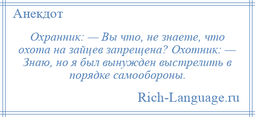 
    Охранник: — Вы что, не знаете, что охота на зайцев запрещена? Охотник: — Знаю, но я был вынужден выстрелить в порядке самообороны.