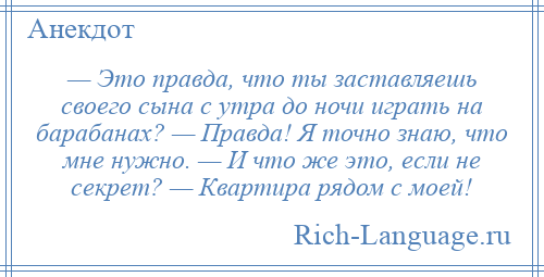 
    — Это правда, что ты заставляешь своего сына с утра до ночи играть на барабанах? — Правда! Я точно знаю, что мне нужно. — И что же это, если не секрет? — Квартира рядом с моей!