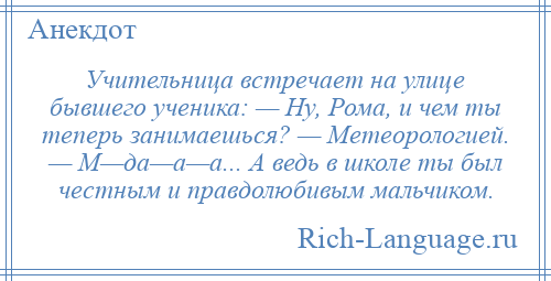 
    Учительница встречает на улице бывшего ученика: — Ну, Рома, и чем ты теперь занимаешься? — Метеорологией. — М—да—а—а... А ведь в школе ты был честным и правдолюбивым мальчиком.