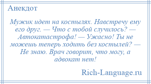 
    Мужик идет на костылях. Навстречу ему его друг. — Что с тобой случилось? — Автокатастрофа! — Ужасно! Ты не можешь теперь ходить без костылей? — Не знаю. Врач говорит, что могу, а адвокат нет!