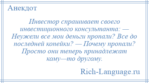 
    Инвестор спрашивает своего инвестиционного консультанта: — Неужели все мои деньги пропали? Все до последней копейки? — Почему пропали? Просто они теперь принадлежат кому—то другому.