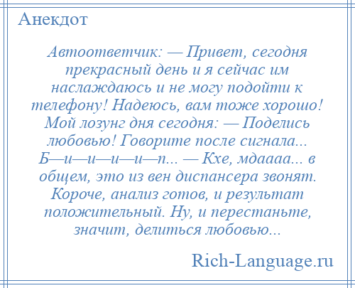 
    Автоответчик: — Привет, сегодня прекрасный день и я сейчас им наслаждаюсь и не могу подойти к телефону! Надеюсь, вам тоже хорошо! Мой лозунг дня сегодня: — Поделись любовью! Говорите после сигнала... Б—и—и—и—и—п... — Кхе, мдаааа... в общем, это из вен диспансера звонят. Короче, анализ готов, и результат положительный. Ну, и перестаньте, значит, делиться любовью...