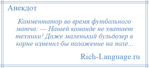 
    Комментатор во время футбольного матча: — Нашей команде не хватает техники! Даже маленький бульдозер в корне изменил бы положение на поле...