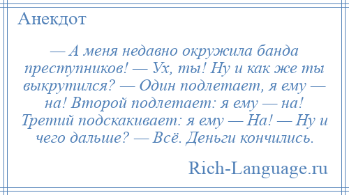 
    — А меня недавно окружила банда преступников! — Ух, ты! Ну и как же ты выкрутился? — Один подлетает, я ему — на! Второй подлетает: я ему — на! Третий подскакивает: я ему — На! — Ну и чего дальше? — Всё. Деньги кончились.