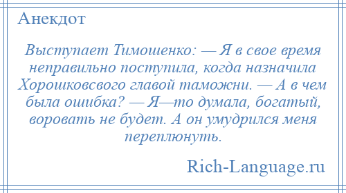 
    Выступает Тимошенко: — Я в свое время неправильно поступила, когда назначила Хорошковсвого главой таможни. — А в чем была ошибка? — Я—то думала, богатый, воровать не будет. А он умудрился меня переплюнуть.