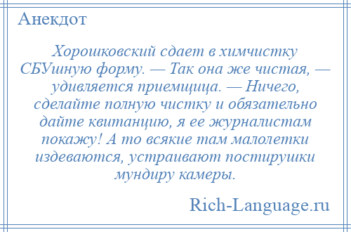 
    Хорошковский сдает в химчистку СБУшную форму. — Так она же чистая, — удивляется приемщица. — Ничего, сделайте полную чистку и обязательно дайте квитанцию, я ее журналистам покажу! А то всякие там малолетки издеваются, устраивают постирушки мундиру камеры.