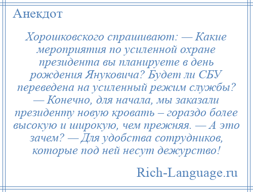 
    Хорошковского спрашивают: — Какие мероприятия по усиленной охране президента вы планируете в день рождения Януковича? Будет ли СБУ переведена на усиленный режим службы? — Конечно, для начала, мы заказали президенту новую кровать – гораздо более высокую и широкую, чем прежняя. — А это зачем? — Для удобства сотрудников, которые под ней несут дежурство!