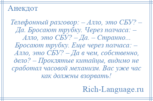 
    Телефонный разговор: – Алло, это СБУ? – Да. Бросают трубку. Через полчаса: – Алло, это СБУ? – Да. – Странно... Бросают трубку. Еще через полчаса: – Алло, это СБУ? – Да в чем, собственно, дело? – Проклятые китайцы, видимо не сработал часовой механизм. Вас уже час как должны взорвать!