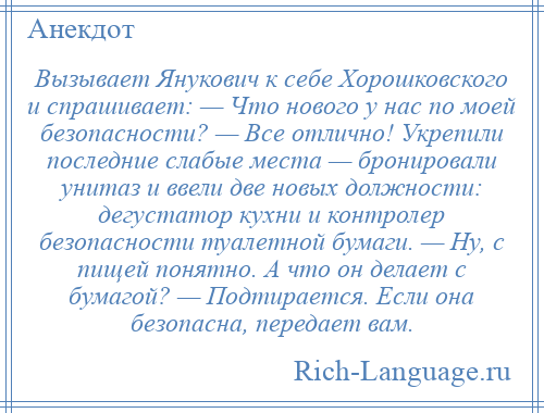 
    Вызывает Янукович к себе Хорошковского и спрашивает: — Что нового у нас по моей безопасности? — Все отлично! Укрепили последние слабые места — бронировали унитаз и ввели две новых должностu: дегустатор кухни и контролер безопасности туалетной бумаги. — Ну, с пищей понятно. А что он делает с бумагой? — Подтирается. Если она безопасна, передает вам.