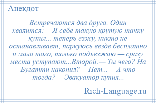 
    Встречаются два друга. Один хвалится:— Я себе такую крутую тачку купил... теперь езжу, никто не останавливает, паркуюсь везде бесплатно и мало того, только подъезжаю — сразу места уступают...Второй:— Ты чего? На Бугатти накопил?— Нет...— А что тогда?— Эвакуатор купил...