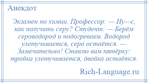 
    Экзамен по химии. Профессор: — Ну—с, как получить серу? Студент: — Берём сероводород и подогреваем. Водород улетучивается, сера остаётся. — Замечательно! Ставлю вам пятёрку: тройка улетучивается, двойка остаётся.