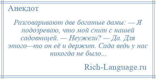 
    Разговаривают две богатые дамы: — Я подозреваю, что мой спит с нашей садовницей. — Неужели? — Да. Для этого—то он её и держит. Сада ведь у нас никогда не было...