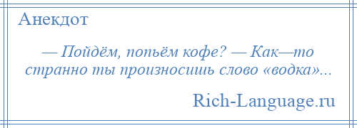 
    — Пойдём, попьём кофе? — Как—то странно ты произносишь слово «водка»...