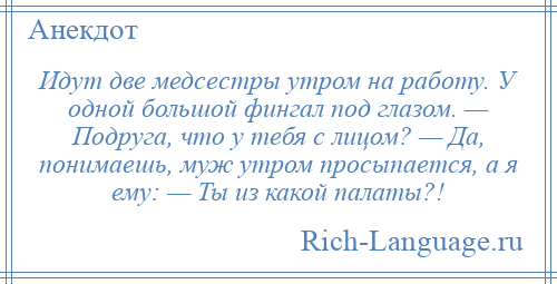 
    Идут две медсестры утром на работу. У одной большой фингал под глазом. — Подруга, что у тебя с лицом? — Да, понимаешь, муж утром просыпается, а я ему: — Ты из какой палаты?!