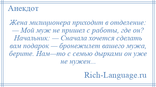 
    Жена милиционера приходит в отделение: — Мой муж не пришел с работы, где он? Начальник: — Сначала хочется сделать вам подарок — бронежилет вашего мужа, берите. Нам—то с семью дырками он уже не нужен...