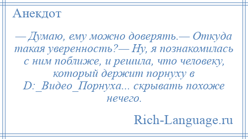 
    — Думаю, ему можно доверять.— Откуда такая уверенность?— Ну, я познакомилась с ним поближе, и решила, что человеку, который держит порнуху в D:_Видео_Порнуха... скрывать похоже нечего.