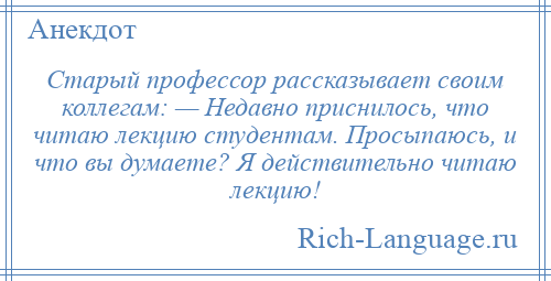 
    Старый профессор рассказывает своим коллегам: — Недавно приснилось, что читаю лекцию студентам. Просыпаюсь, и что вы думаете? Я действительно читаю лекцию!