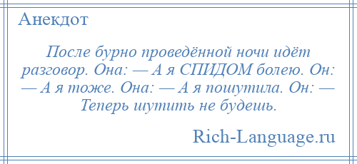 
    После бурно проведённой ночи идёт разговор. Она: — А я СПИДОМ болею. Он: — А я тоже. Она: — А я пошутила. Он: — Теперь шутить не будешь.