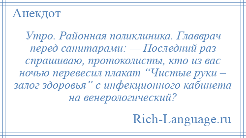 
    Утро. Районная поликлиника. Главврач перед санитарами: — Последний раз спрашиваю, протоколисты, кто из вас ночью перевесил плакат “Чистые руки – залог здоровья” с инфекционного кабинета на венерологический?