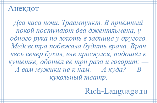 
    Два часа ночи. Травмпункт. В приёмный покой поступают два джентльмена, у одного рука по локоть в заднице у другого. Медсестра побежала будить врача. Врач весь вечер бухал, еле проснулся, подошёл к кушетке, обошёл её три раза и говорит: — А вам мужики не к нам. — А куда? — В кукольный театр.