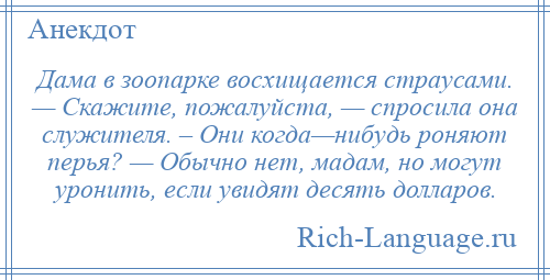 
    Дама в зоопарке восхищается страусами. — Скажите, пожалуйста, — спросила она служителя. – Они когда—нибудь роняют перья? — Обычно нет, мадам, но могут уронить, если увидят десять долларов.