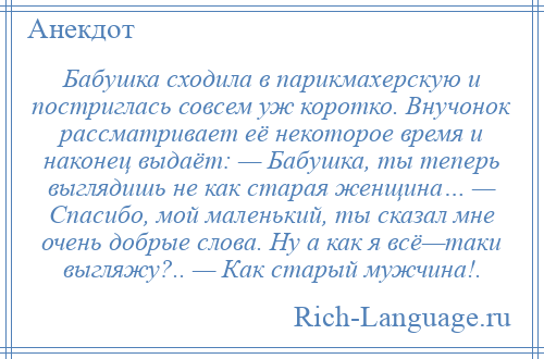 
    Бабушка сходила в парикмахерскую и постриглась совсем уж коротко. Внучонок рассматривает её некоторое время и наконец выдаёт: — Бабушка, ты теперь выглядишь не как старая женщина… — Спасибо, мой маленький, ты сказал мне очень добрые слова. Ну а как я всё—таки выгляжу?.. — Как старый мужчина!.