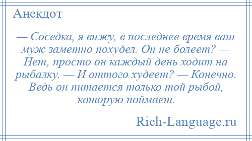 
    — Соседка, я вижу, в последнее время ваш муж заметно похудел. Он не болеет? — Нет, просто он каждый день ходит на рыбалку. — И оттого худеет? — Конечно. Ведь он питается только той рыбой, которую поймает.