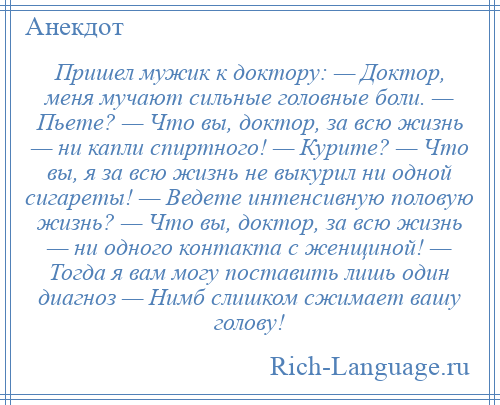 
    Пришел мужик к доктору: — Доктор, меня мучают сильные головные боли. — Пьете? — Что вы, доктор, за всю жизнь — ни капли спиртного! — Курите? — Что вы, я за всю жизнь не выкурил ни одной сигареты! — Ведете интенсивную половую жизнь? — Что вы, доктор, за всю жизнь — ни одного контакта с женщиной! — Тогда я вам могу поставить лишь один диагноз — Нимб слишком сжимает вашу голову!